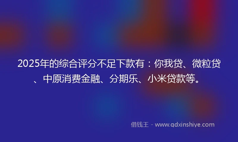 2025年的综合评分不足下款有：你我贷、微粒贷、中原消费金融、分期乐、小米贷款等。