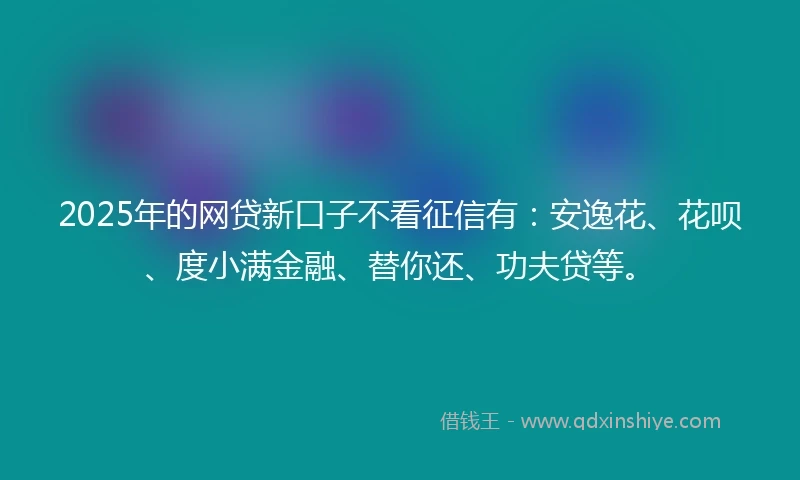2025年的网贷新口子不看征信有：安逸花、花呗、度小满金融、替你还、功夫贷等。