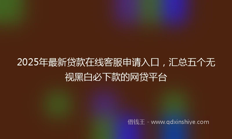 2025年最新贷款在线客服申请入口，汇总五个无视黑白必下款的网贷平台