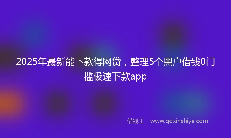 2025年最新能下款得网贷，整理5个黑户借钱0门槛极速下款app
