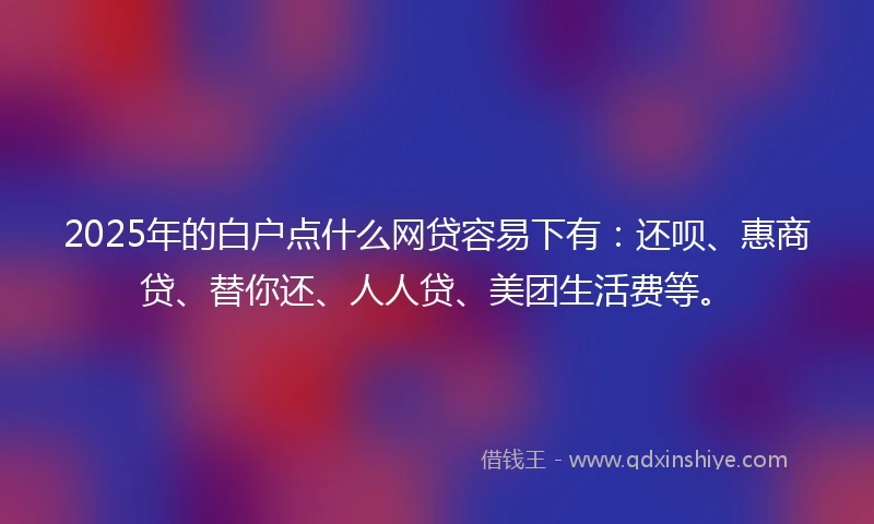 2025年的白户点什么网贷容易下有：还呗、惠商贷、替你还、人人贷、美团生活费等。