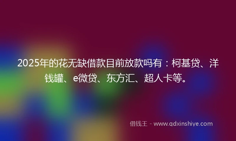 2025年的花无缺借款目前放款吗有：柯基贷、洋钱罐、e微贷、东方汇、超人卡等。