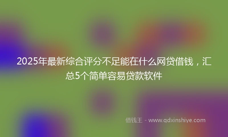2025年最新综合评分不足能在什么网贷借钱，汇总5个简单容易贷款软件