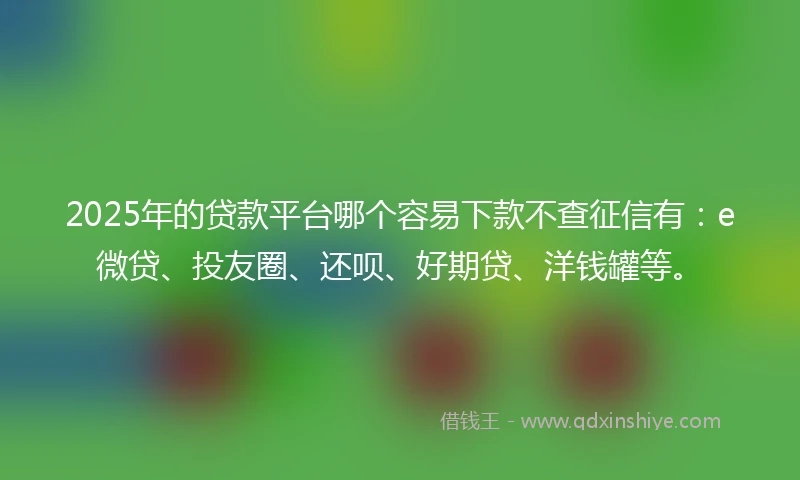 2025年的贷款平台哪个容易下款不查征信有：e微贷、投友圈、还呗、好期贷、洋钱罐等。