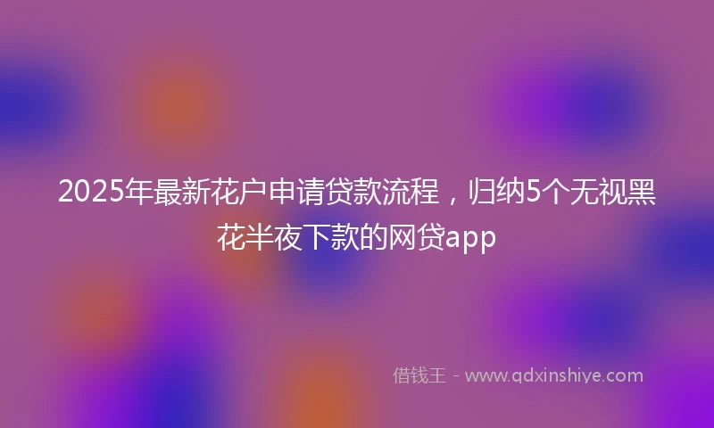 2025年最新花户申请贷款流程，归纳5个无视黑花半夜下款的网贷app