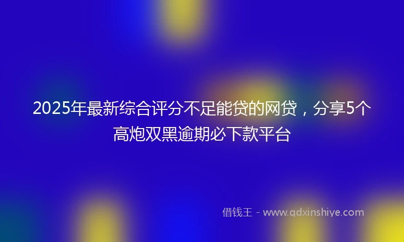 2025年最新综合评分不足能贷的网贷，分享5个高炮双黑逾期必下款平台