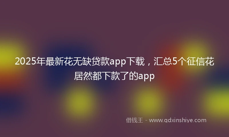 2025年最新花无缺贷款app下载，汇总5个征信花居然都下款了的app