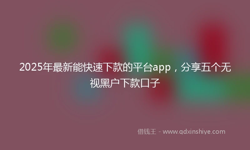 2025年最新能快速下款的平台app，分享五个无视黑户下款口子