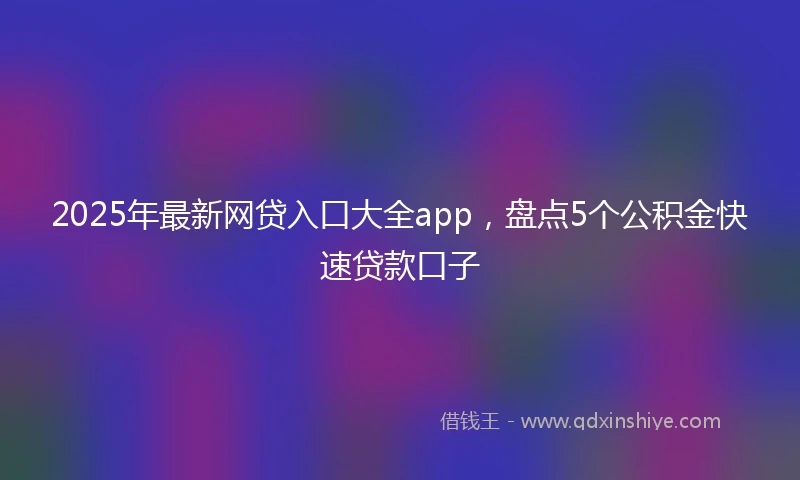 2025年最新网贷入口大全app，盘点5个公积金快速贷款口子