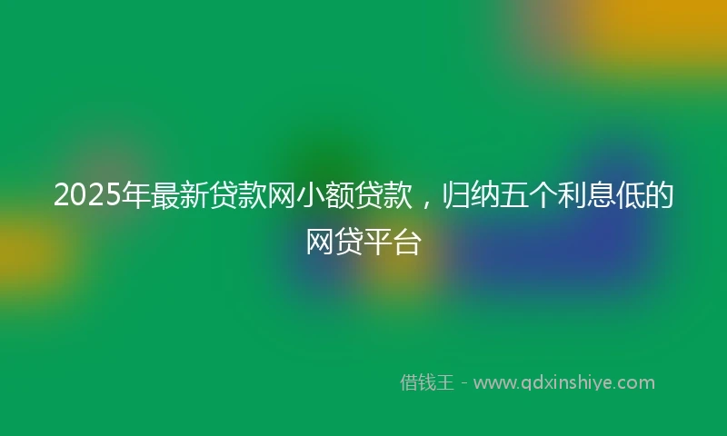 2025年最新贷款网小额贷款，归纳五个利息低的网贷平台