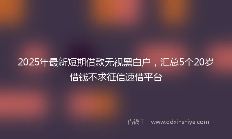 2025年最新短期借款无视黑白户，汇总5个20岁借钱不求征信速借平台