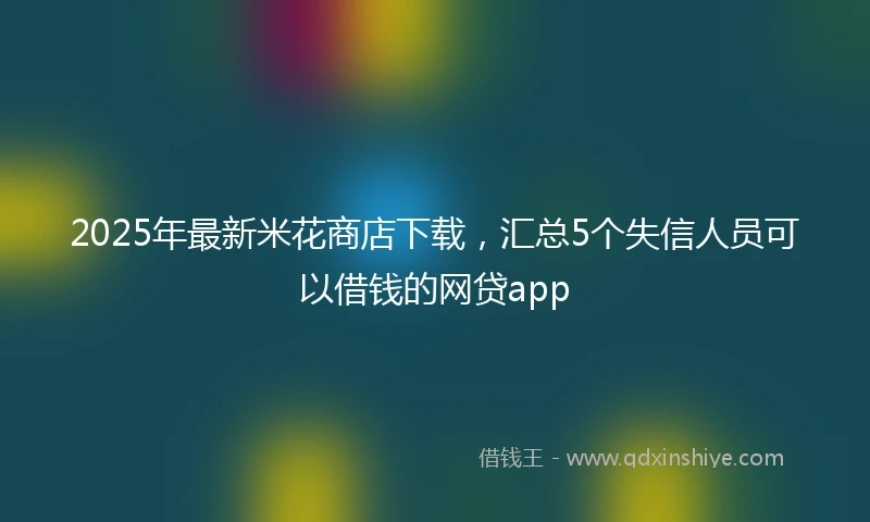 2025年最新米花商店下载，汇总5个失信人员可以借钱的网贷app
