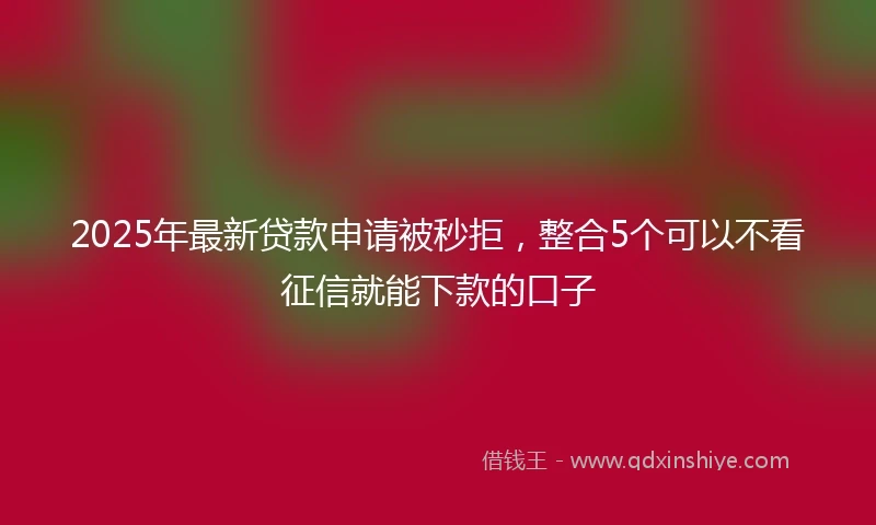 2025年最新贷款申请被秒拒,整合5个可以不看征信就能下款的口子