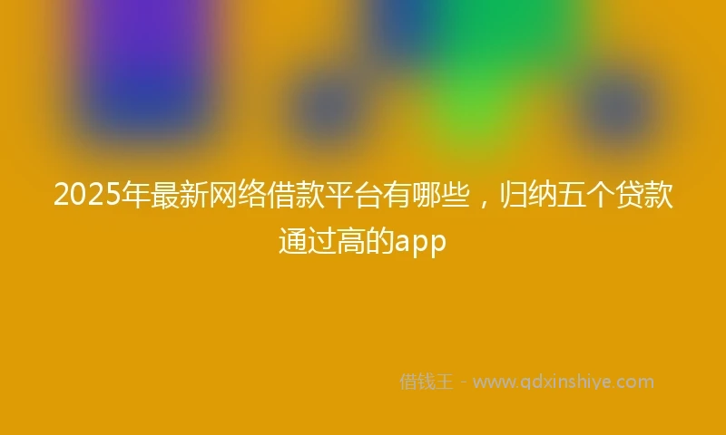 2025年最新网络借款平台有哪些，归纳五个贷款通过高的app