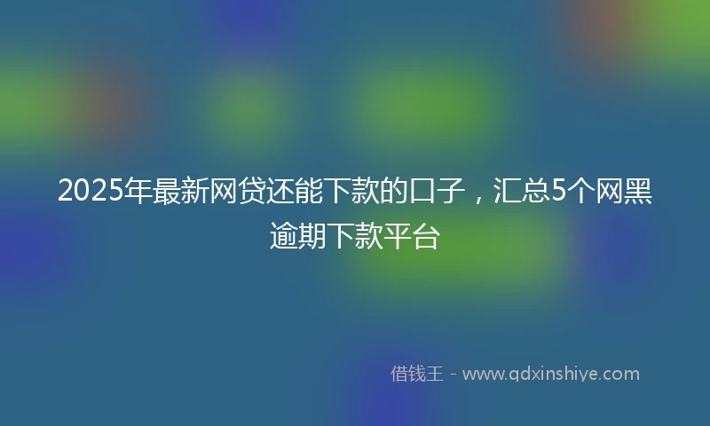 2025年最新网贷还能下款的口子，汇总5个网黑逾期下款平台