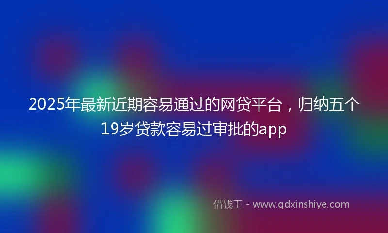 2025年最新近期容易通过的网贷平台，归纳五个19岁贷款容易过审批的app