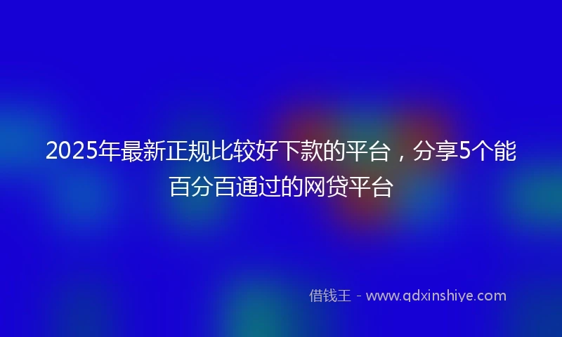 2025年最新正规比较好下款的平台，分享5个能百分百通过的网贷平台