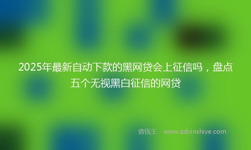 2025年最新自动下款的黑网贷会上征信吗，盘点五个无视黑白征信的网贷