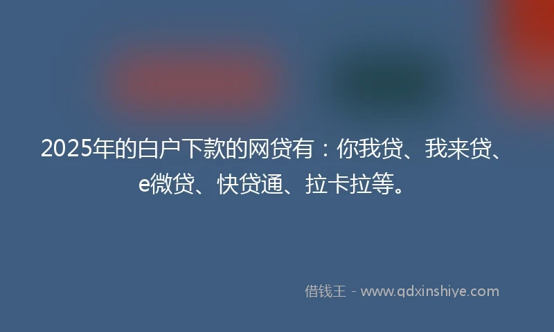 2025年的白户下款的网贷有：你我贷、我来贷、e微贷、快贷通、拉卡拉等。