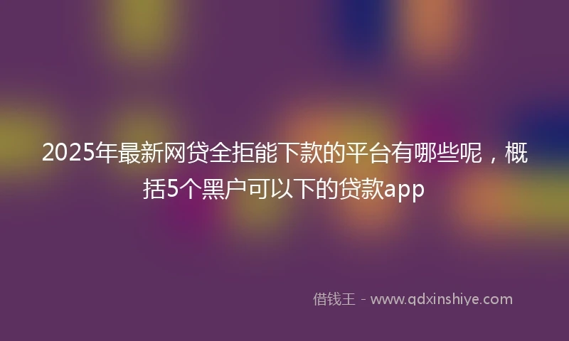 2025年最新网贷全拒能下款的平台有哪些呢,概括5个黑户可以下的贷款app