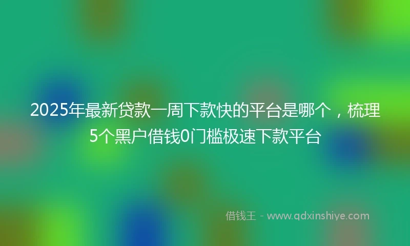 2025年最新贷款一周下款快的平台是哪个，梳理5个黑户借钱0门槛极速下款平台