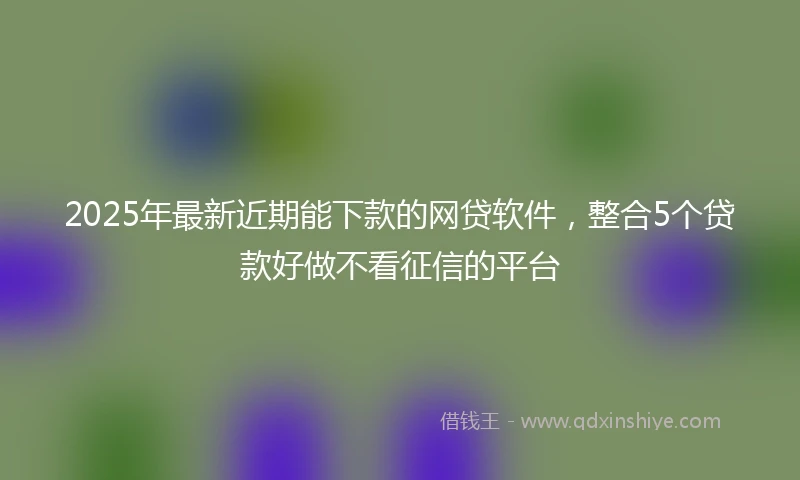 2025年最新近期能下款的网贷软件，整合5个贷款好做不看征信的平台