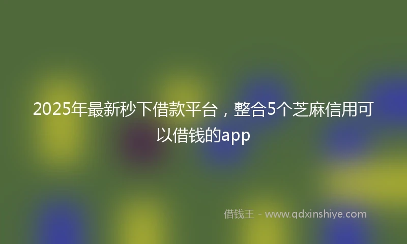 2025年最新秒下借款平台,整合5个芝麻信用可以借钱的app