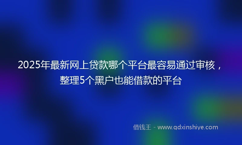 2025年最新网上贷款哪个平台最容易通过审核，整理5个黑户也能借款的平台