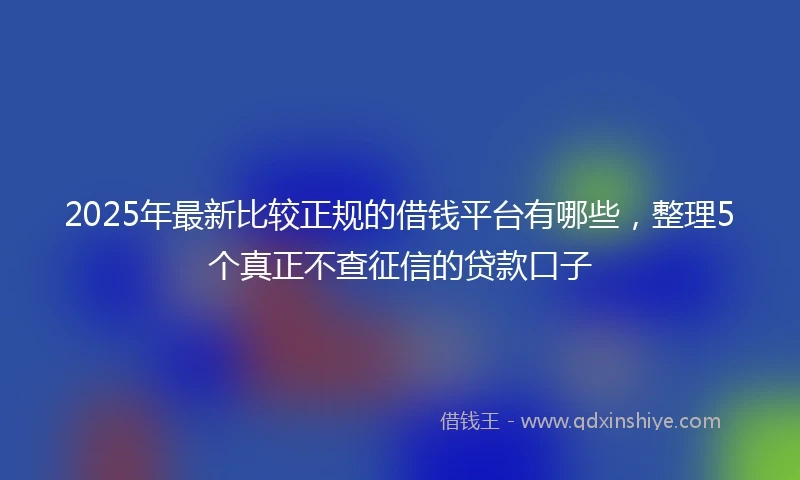 2025年最新比较正规的借钱平台有哪些，整理5个真正不查征信的贷款口子