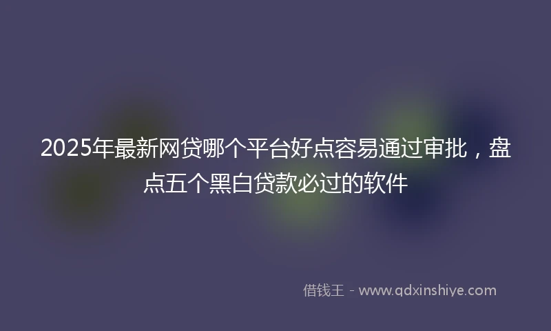 2025年最新网贷哪个平台好点容易通过审批，盘点五个黑白贷款必过的软件