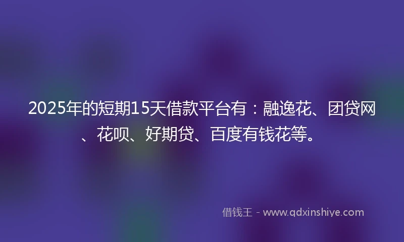 2025年的短期15天借款平台有：融逸花、团贷网、花呗、好期贷、百度有钱花等。