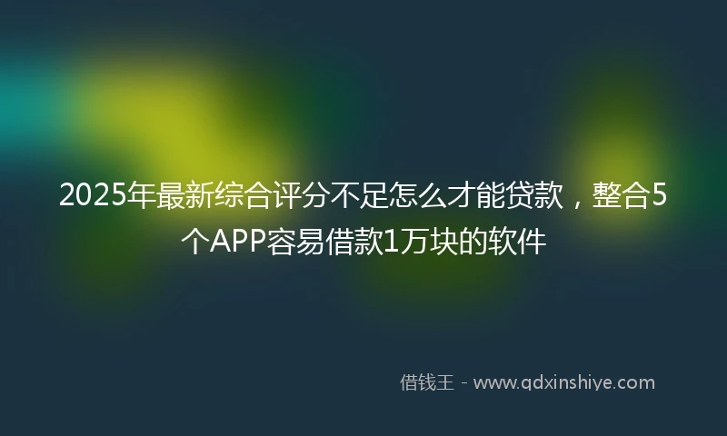 2025年最新综合评分不足怎么才能贷款，整合5个APP容易借款1万块的软件