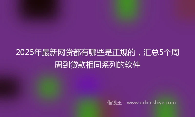 2025年最新网贷都有哪些是正规的，汇总5个周周到贷款相同系列的软件