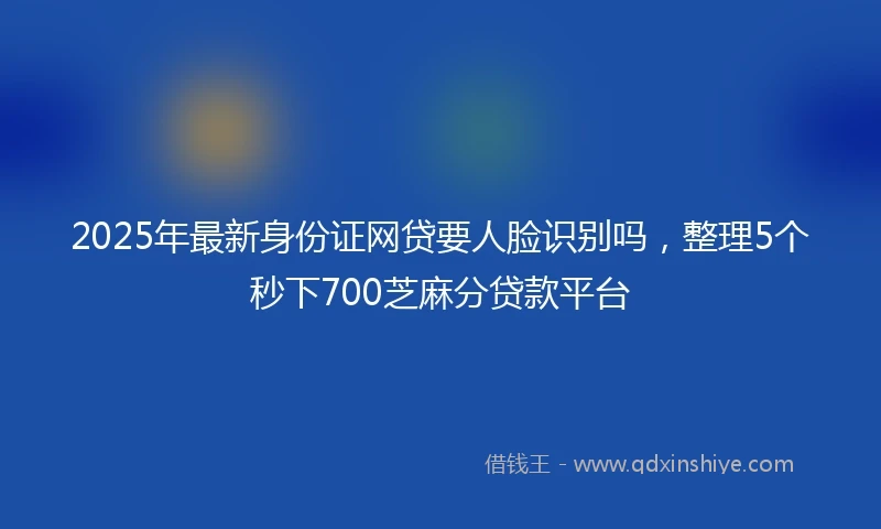 2025年最新身份证网贷要人脸识别吗，整理5个秒下700芝麻分贷款平台