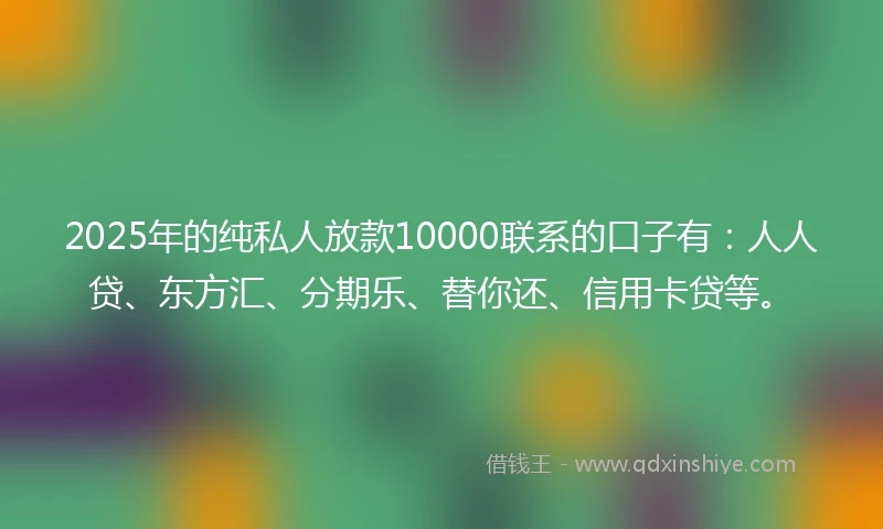 2025年的纯私人放款10000联系的口子有：人人贷、东方汇、分期乐、替你还、信用卡贷等。