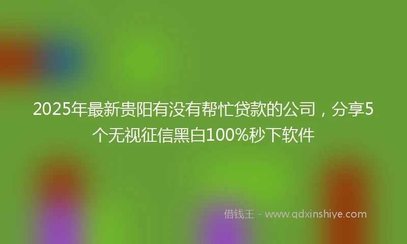 2025年最新贵阳有没有帮忙贷款的公司，分享5个无视征信黑白100%秒下软件