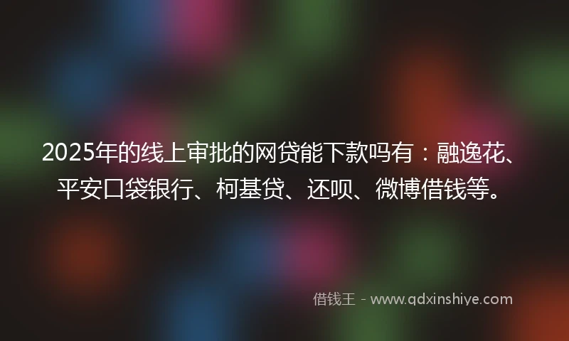 2025年的线上审批的网贷能下款吗有：融逸花、平安口袋银行、柯基贷、还呗、微博借钱等。