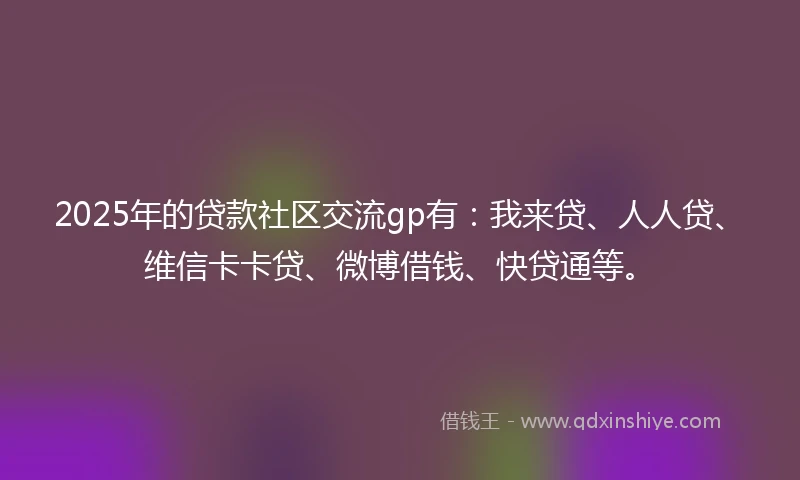2025年的贷款社区交流gp有：我来贷、人人贷、维信卡卡贷、微博借钱、快贷通等。