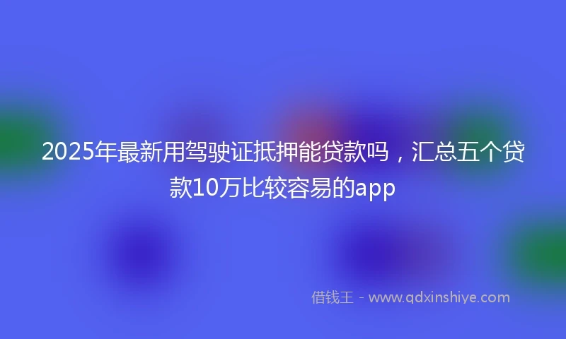 2025年最新用驾驶证抵押能贷款吗，汇总五个贷款10万比较容易的app