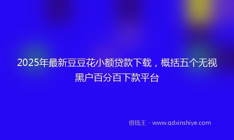 2025年最新豆豆花小额贷款下载，概括五个无视黑户百分百下款平台