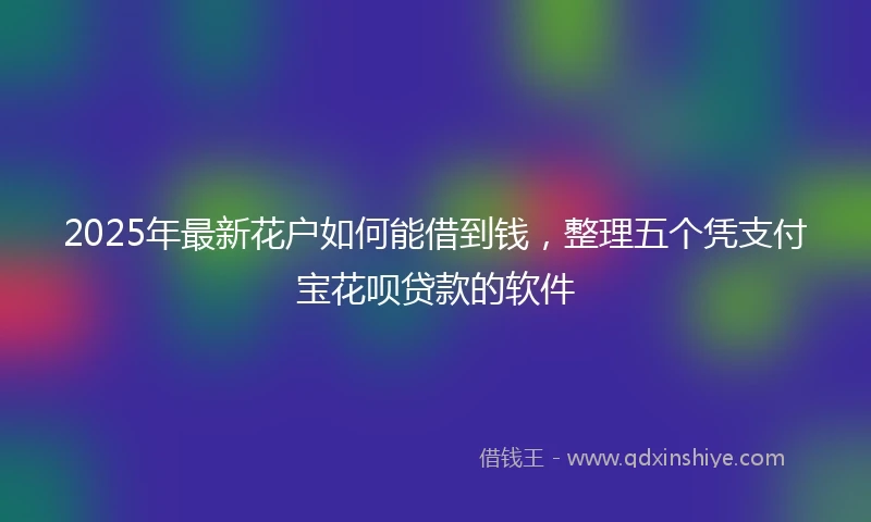 2025年最新花户如何能借到钱，整理五个凭支付宝花呗贷款的软件