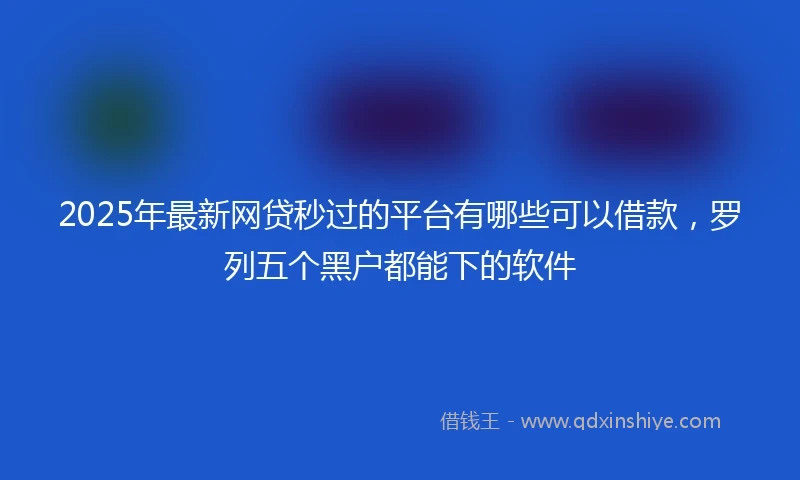 2025年最新网贷秒过的平台有哪些可以借款，罗列五个黑户都能下的软件