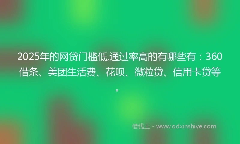 2025年的网贷门槛低,通过率高的有哪些有：360借条、美团生活费、花呗、微粒贷、信用卡贷等。