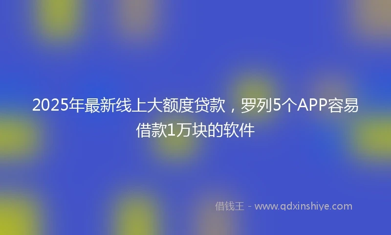 2025年最新线上大额度贷款，罗列5个APP容易借款1万块的软件