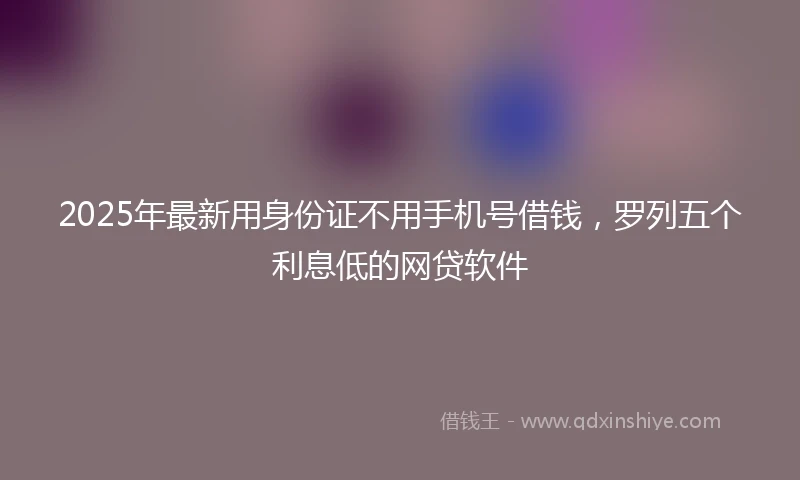 2025年最新用身份证不用手机号借钱，罗列五个利息低的网贷软件