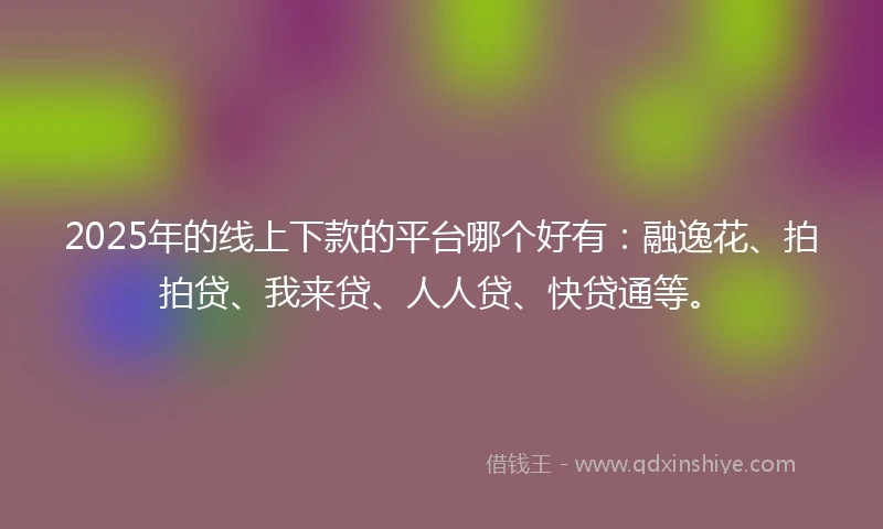 2025年的线上下款的平台哪个好有：融逸花、拍拍贷、我来贷、人人贷、快贷通等。