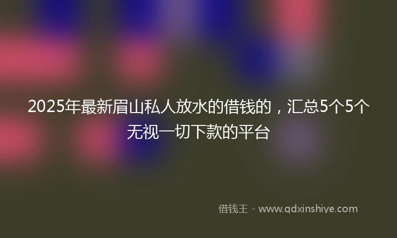 2025年最新眉山私人放水的借钱的，汇总5个5个无视一切下款的平台
