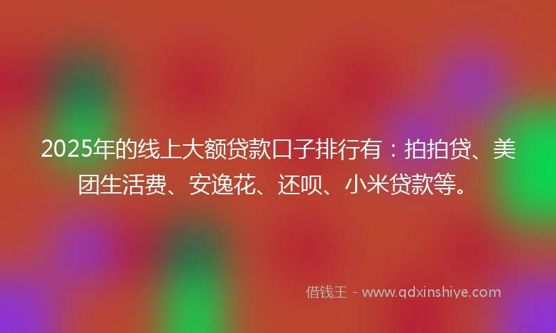 2025年的线上大额贷款口子排行有：拍拍贷、美团生活费、安逸花、还呗、小米贷款等。