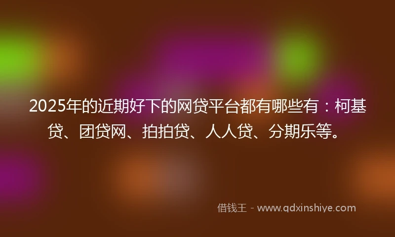 2025年的近期好下的网贷平台都有哪些有：柯基贷、团贷网、拍拍贷、人人贷、分期乐等。