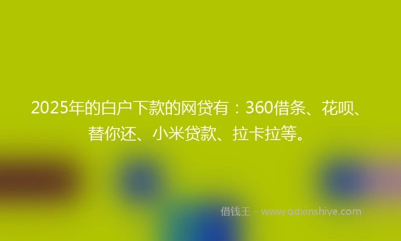2025年的白户下款的网贷有：360借条、花呗、替你还、小米贷款、拉卡拉等。